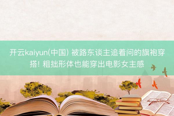 开云kaiyun(中国) 被路东谈主追着问的旗袍穿搭! 粗拙形体也能穿出电影女主感