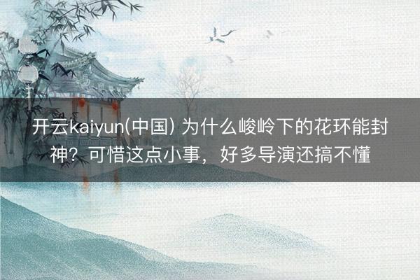 开云kaiyun(中国) 为什么峻岭下的花环能封神？可惜这点小事，好多导演还搞不懂
