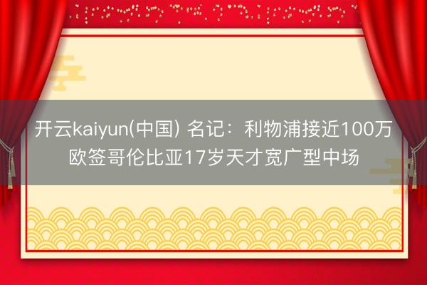 开云kaiyun(中国) 名记：利物浦接近100万欧签哥伦比亚17岁天才宽广型中场