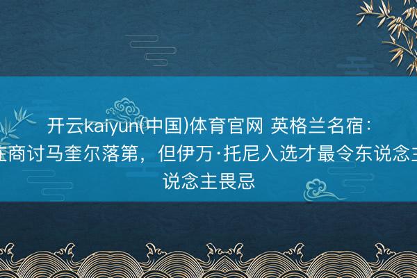 开云kaiyun(中国)体育官网 英格兰名宿：王人在商讨马奎尔落第，但伊万·托尼入选才最令东说念主畏忌