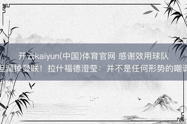 开云kaiyun(中国)体育官网 感谢效用球队但漏掉曼联！拉什福德澄莹：并不是任何形势的嘲讽