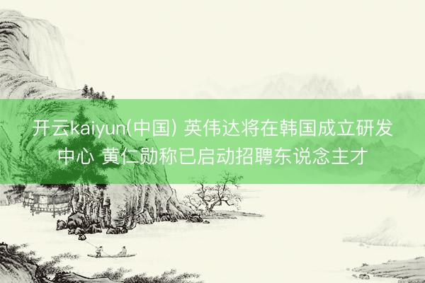 开云kaiyun(中国) 英伟达将在韩国成立研发中心 黄仁勋称已启动招聘东说念主才