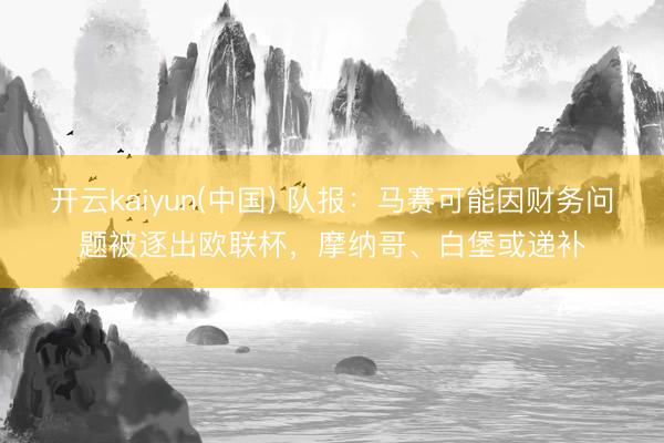 开云kaiyun(中国) 队报：马赛可能因财务问题被逐出欧联杯，摩纳哥、白堡或递补