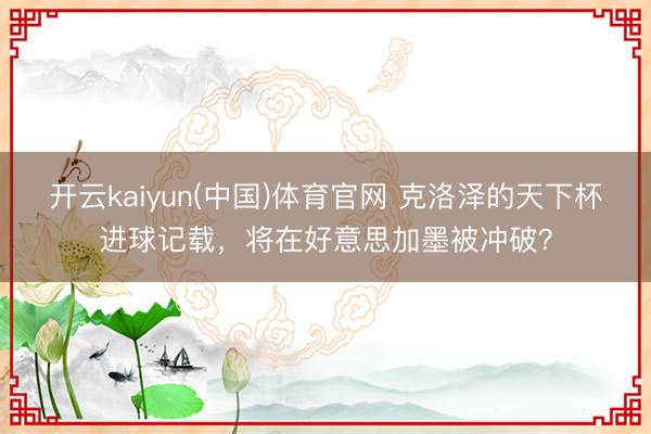 开云kaiyun(中国)体育官网 克洛泽的天下杯进球记载，将在好意思加墨被冲破？