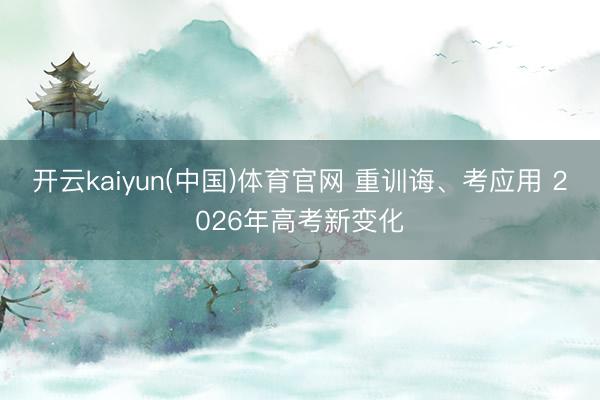 开云kaiyun(中国)体育官网 重训诲、考应用 2026年高考新变化