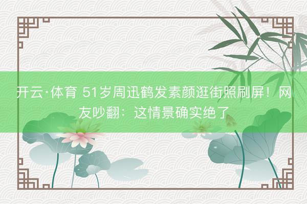 开云·体育 51岁周迅鹤发素颜逛街照刷屏!网友吵翻:这情景确实绝了