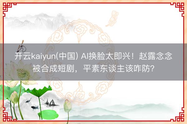 开云kaiyun(中国) AI换脸太即兴！赵露念念被合成短剧，平素东谈主该咋防？