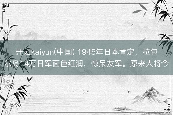 开云kaiyun(中国) 1945年日本肯定，拉包尔岛14万日军面色红润，惊呆友军。原来大将今
