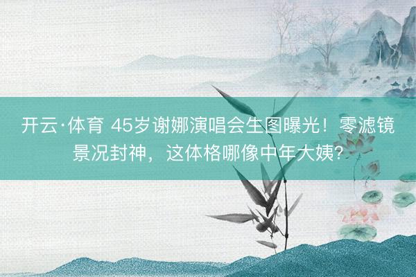 开云·体育 45岁谢娜演唱会生图曝光！零滤镜景况封神，这体格哪像中年大姨？