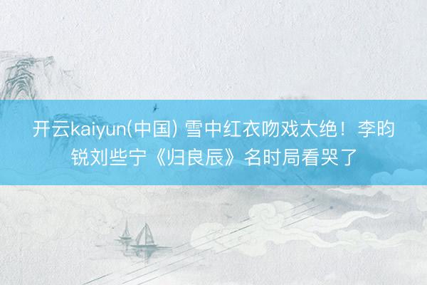 开云kaiyun(中国) 雪中红衣吻戏太绝！李昀锐刘些宁《归良辰》名时局看哭了