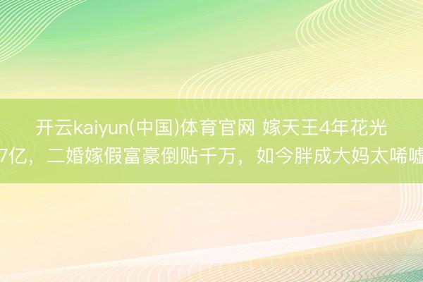开云kaiyun(中国)体育官网 嫁天王4年花光7亿，二婚嫁假富豪倒贴千万，如今胖成大妈太唏嘘