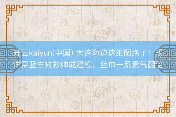 开云kaiyun(中国) 大连海边这组图绝了!杨洋穿蓝白衬衫帅成建模,丝巾一系贵气翻倍
