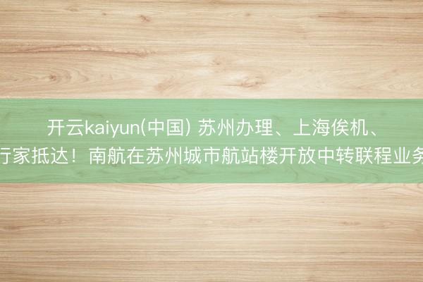 开云kaiyun(中国) 苏州办理、上海俟机、行家抵达！南航在苏州城市航站楼开放中转联程业务