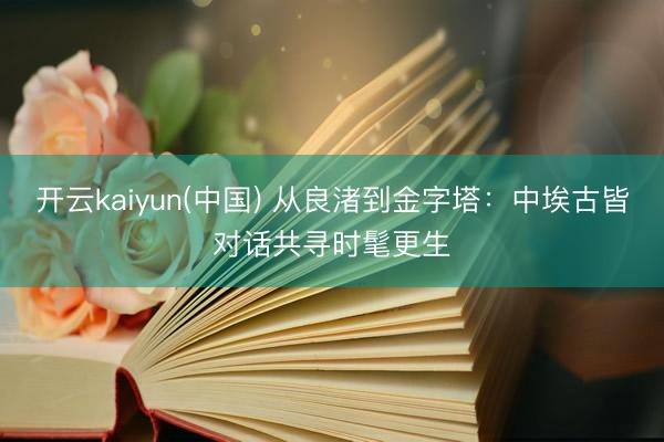 开云kaiyun(中国) 从良渚到金字塔：中埃古皆对话共寻时髦更生