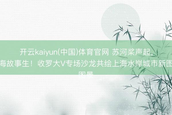 开云kaiyun(中国)体育官网 苏河桨声起，上海故事生！收罗大V专场沙龙共绘上海水岸城市新图景