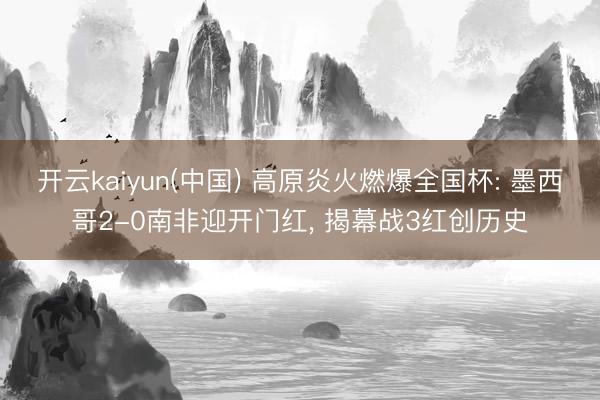 开云kaiyun(中国) 高原炎火燃爆全国杯: 墨西哥2-0南非迎开门红， 揭幕战3红创历史