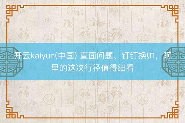开云kaiyun(中国) 直面问题、钉钉换帅，阿里的这次行径值得细看