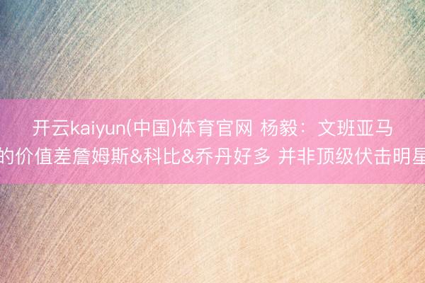 开云kaiyun(中国)体育官网 杨毅：文班亚马的价值差詹姆斯&科比&乔丹好多 并非顶级伏击明星