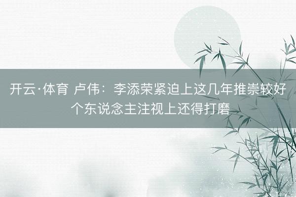开云·体育 卢伟：李添荣紧迫上这几年推崇较好 个东说念主注视上还得打磨