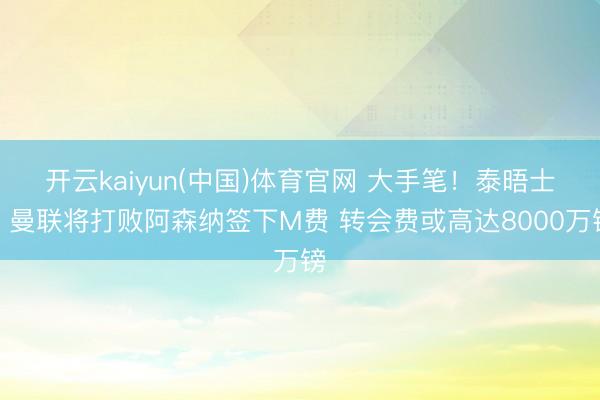 开云kaiyun(中国)体育官网 大手笔！泰晤士：曼联将打败阿森纳签下M费 转会费或高达8000万镑