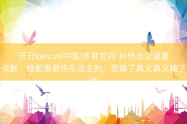 开云kaiyun(中国)体育官网 孙杨当众逼妻子谈歉：婚配里最伤东谈主的，是赢了真义真义输了她