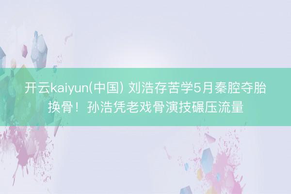 开云kaiyun(中国) 刘浩存苦学5月秦腔夺胎换骨！孙浩凭老戏骨演技碾压流量