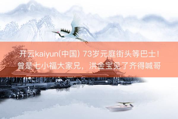 开云kaiyun(中国) 73岁元庭街头等巴士！曾是七小福大家兄，洪金宝见了齐得喊哥