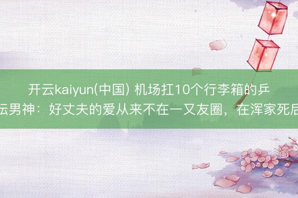 开云kaiyun(中国) 机场扛10个行李箱的乒坛男神：好丈夫的爱从来不在一又友圈，在浑家死后