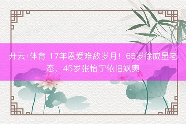 开云·体育 17年恩爱难敌岁月！65岁徐威显老态，45岁张怡宁依旧飒爽
