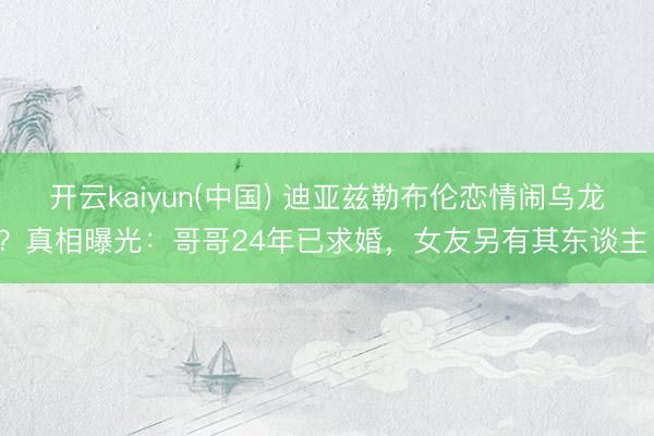 开云kaiyun(中国) 迪亚兹勒布伦恋情闹乌龙？真相曝光：哥哥24年已求婚，女友另有其东谈主！