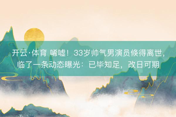 开云·体育 唏嘘！33岁帅气男演员倏得离世，临了一条动态曝光：已毕知足，改日可期