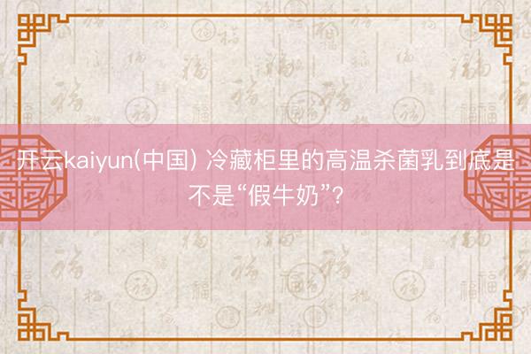开云kaiyun(中国) 冷藏柜里的高温杀菌乳到底是不是“假牛奶”？
