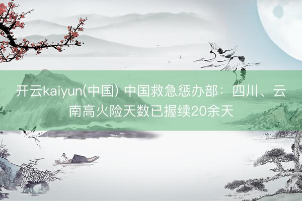 开云kaiyun(中国) 中国救急惩办部：四川、云南高火险天数已握续20余天