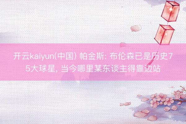 开云kaiyun(中国) 帕金斯: 布伦森已是历史75大球星， 当今哪里某东谈主得靠边站