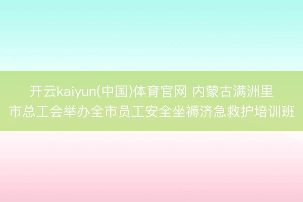 开云kaiyun(中国)体育官网 内蒙古满洲里市总工会举办全市员工安全坐褥济急救护培训班