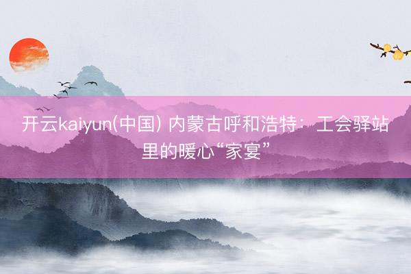 开云kaiyun(中国) 内蒙古呼和浩特：工会驿站里的暖心“家宴”