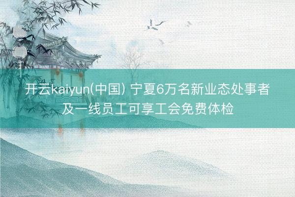 开云kaiyun(中国) 宁夏6万名新业态处事者及一线员工可享工会免费体检