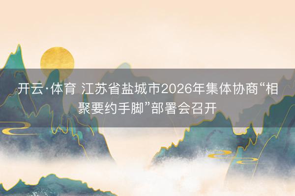 开云·体育 江苏省盐城市2026年集体协商“相聚要约手脚”部署会召开
