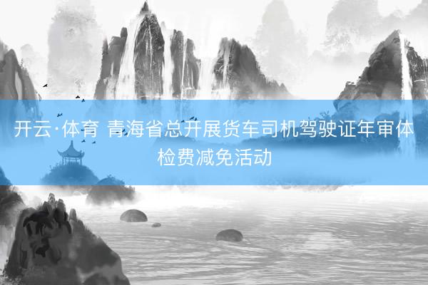 开云·体育 青海省总开展货车司机驾驶证年审体检费减免活动