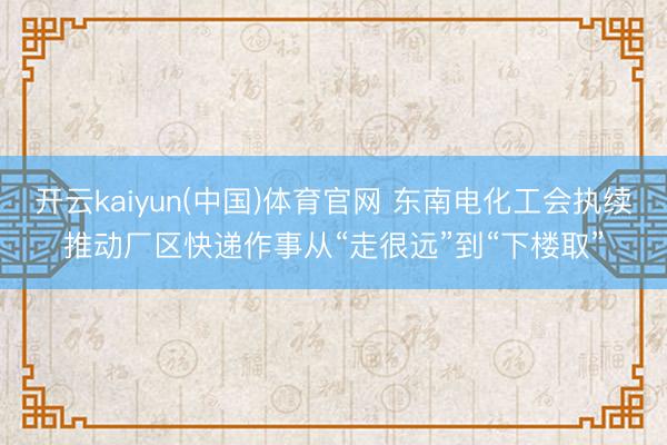 开云kaiyun(中国)体育官网 东南电化工会执续推动厂区快递作事从“走很远”到“下楼取”