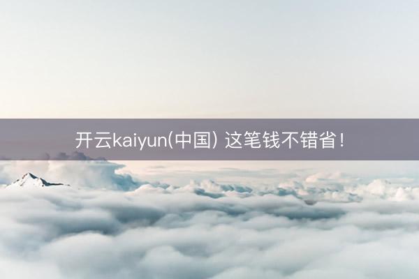 开云kaiyun(中国) 这笔钱不错省！