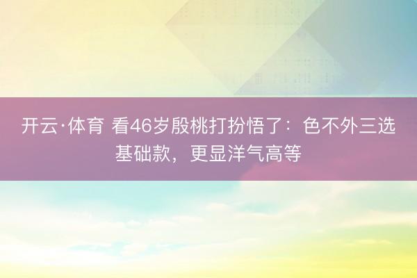 开云·体育 看46岁殷桃打扮悟了：色不外三选基础款，更显洋气高等
