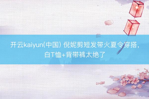 开云kaiyun(中国) 倪妮剪短发带火夏令穿搭，白T恤+背带裤太绝了