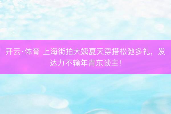 开云·体育 上海街拍大姨夏天穿搭松弛多礼，发达力不输年青东谈主！