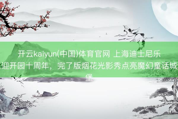 开云kaiyun(中国)体育官网 上海迪士尼乐土迎开园十周年，完了版烟花光影秀点亮魔幻童话城堡