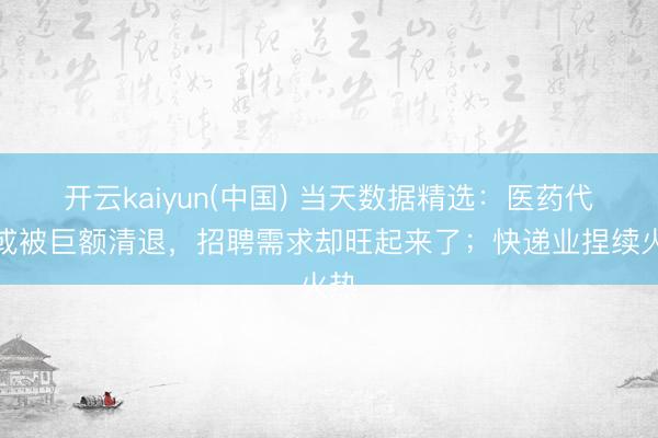 开云kaiyun(中国) 当天数据精选：医药代表或被巨额清退，招聘需求却旺起来了；快递业捏续火热
