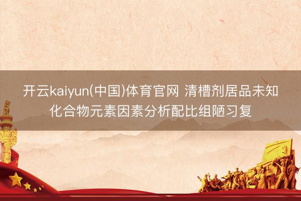 开云kaiyun(中国)体育官网 清槽剂居品未知化合物元素因素分析配比组陋习复