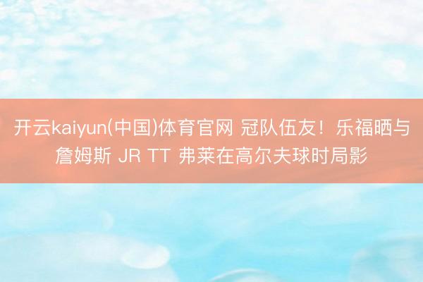 开云kaiyun(中国)体育官网 冠队伍友！乐福晒与詹姆斯 JR TT 弗莱在高尔夫球时局影