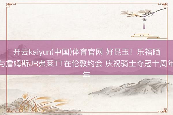 开云kaiyun(中国)体育官网 好昆玉！乐福晒与詹姆斯JR弗莱TT在伦敦约会 庆祝骑士夺冠十周年