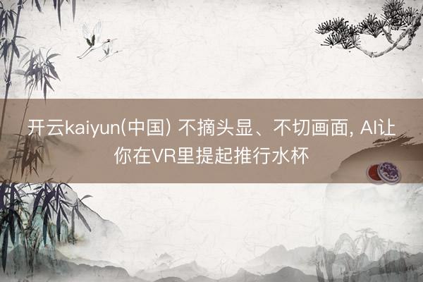开云kaiyun(中国) 不摘头显、不切画面， AI让你在VR里提起推行水杯